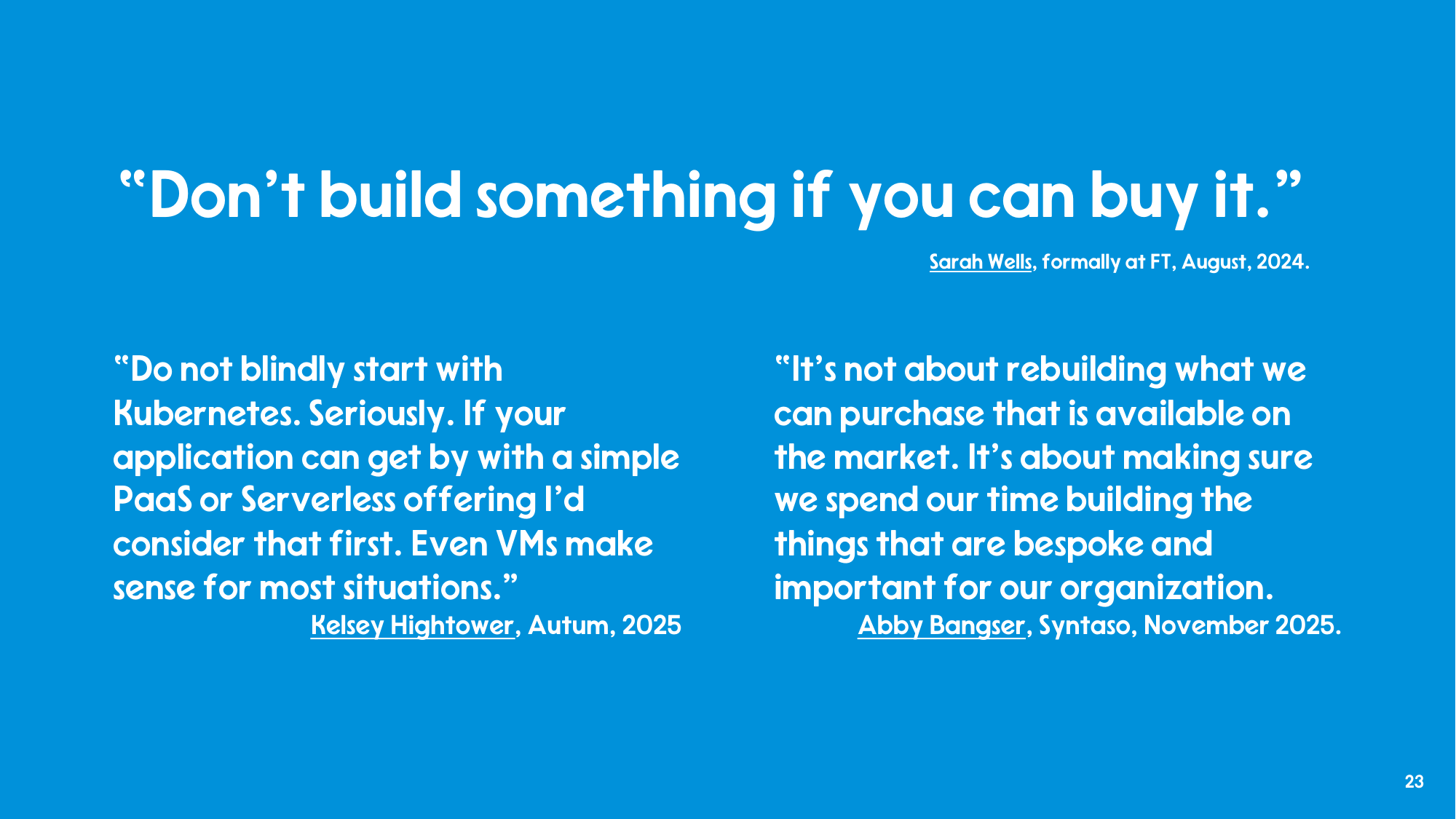 Three quotes: Sarah Wells, formerly at FT - Don't build something if you can buy it. Kelsey Hightower - Do not blindly start with Kubernetes. Seriously. If your application can get by with a simple PaaS or Serverless offering I'd consider that first. Even VMs make sense for most situations. Abby Bangser, Syntaso - It's not about rebuilding what we can purchase that is available on the market. It's about making sure we spend our time building the things that are bespoke and important for our organization.